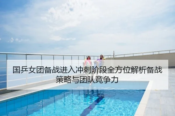 国乒女团备战进入冲刺阶段全方位解析备战策略与团队竞争力