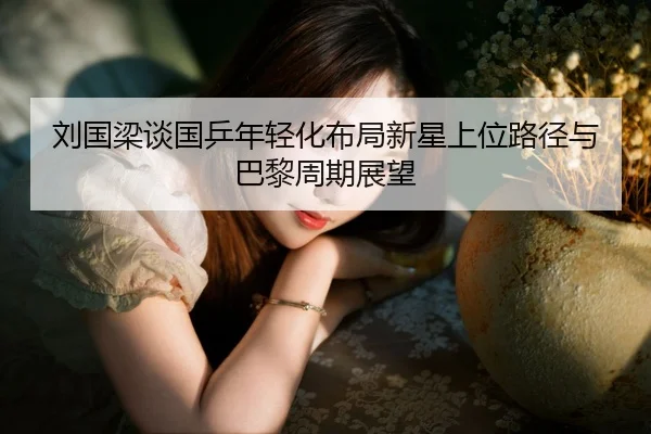 刘国梁谈国乒年轻化布局新星上位路径与巴黎周期展望