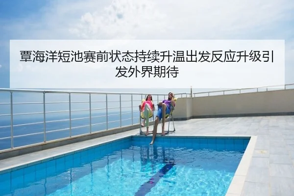 覃海洋短池赛前状态持续升温出发反应升级引发外界期待