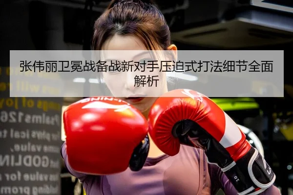 张伟丽卫冕战备战新对手压迫式打法细节全面解析