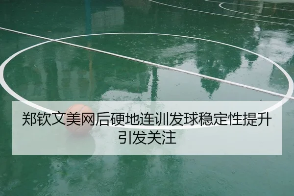 郑钦文美网后硬地连训发球稳定性提升引发关注