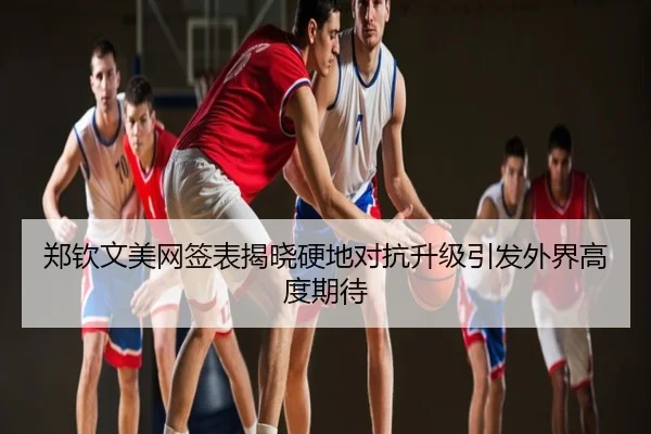 郑钦文美网签表揭晓硬地对抗升级引发外界高度期待