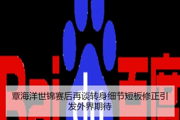 覃海洋世锦赛后再谈转身细节短板修正引发外界期待